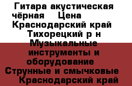 Гитара акустическая чёрная  › Цена ­ 2 000 - Краснодарский край, Тихорецкий р-н Музыкальные инструменты и оборудование » Струнные и смычковые   . Краснодарский край